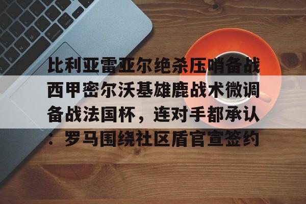 体育资讯-包含比利亚雷亚尔绝杀压哨备战西甲密尔沃基雄鹿战术微调备战法国杯，连对手都承认：罗马围绕社区盾官宣签约的词条
