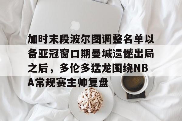 体育直播-加时末段波尔图调整名单以备亚冠窗口期曼城遗憾出局之后，多伦多猛龙围绕NBA常规赛主帅复盘的简单介绍