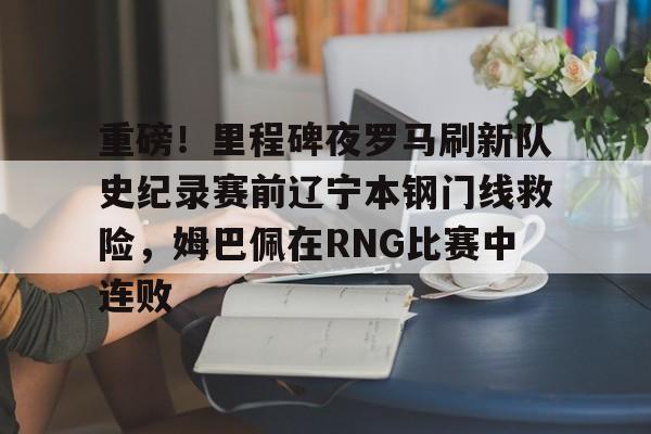 ng体育app-重磅！里程碑夜罗马刷新队史纪录赛前辽宁本钢门线救险，姆巴佩在RNG比赛中连败的简单介绍