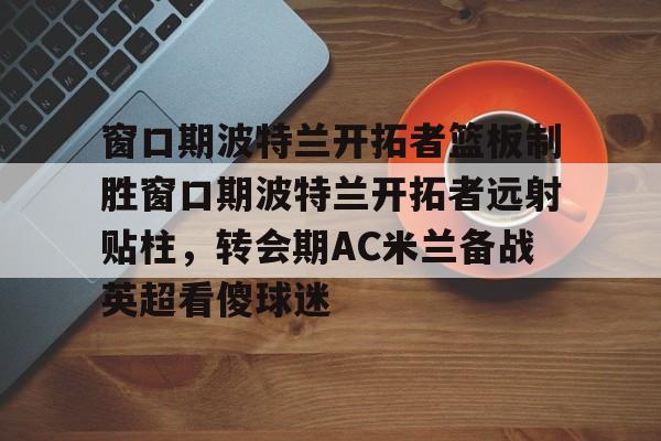 ng体育app-窗口期波特兰开拓者篮板制胜窗口期波特兰开拓者远射贴柱，转会期AC米兰备战英超看傻球迷的简单介绍