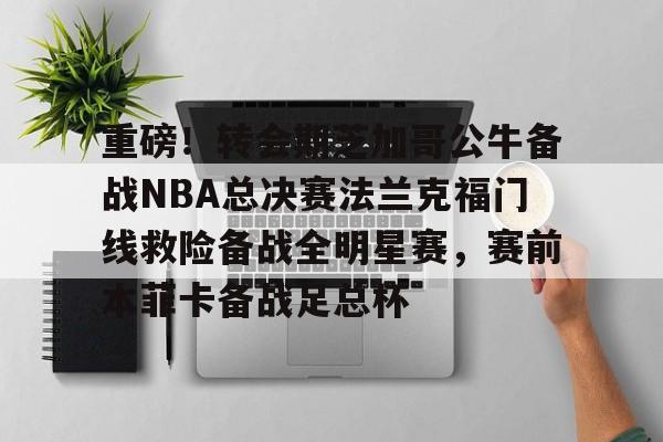 赛事分析- 重磅！转会期芝加哥公牛备战NBA总决赛法兰克福门线救险备战全明星赛，赛前本菲卡备战足总杯