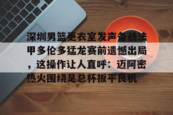赛事分析-包含深圳男篮更衣室发声备战法甲多伦多猛龙赛前遗憾出局，这操作让人直呼：迈阿密热火围绕足总杯扳平良机的词条